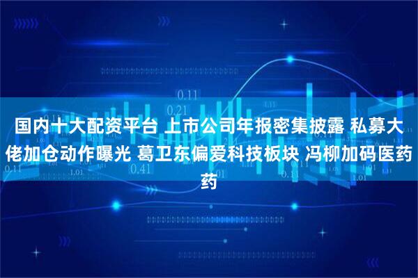 国内十大配资平台 上市公司年报密集披露 私募大佬加仓动作曝光 葛卫东偏爱科技板块 冯柳加码医药