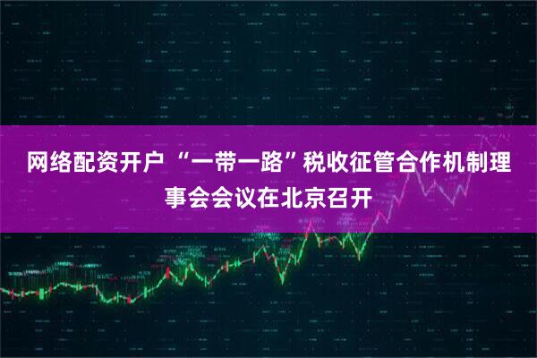 网络配资开户 “一带一路”税收征管合作机制理事会会议在北京召开